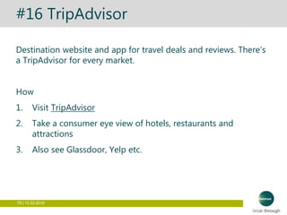79 | 15.03.2016
#16 TripAdvisor
Destination website and app for travel deals and reviews. There’s
a TripAdvisor for every market.
How
1. Visit TripAdvisor
2. Take a consumer eye view of hotels, restaurants and
attractions
3. Also see Glassdoor, Yelp etc.
 
