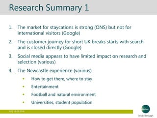 82 | 15.03.2016
Research Summary 1
1. The market for staycations is strong (ONS) but not for
international visitors (Google)
2. The customer journey for short UK breaks starts with search
and is closed directly (Google)
3. Social media appears to have limited impact on research and
selection (various)
4. The Newcastle experience (various)
 How to get there, where to stay
 Entertainment
 Football and natural environment
 Universities, student population
 