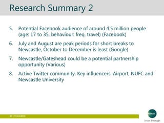 83 | 15.03.2016
Research Summary 2
5. Potential Facebook audience of around 4.5 million people
(age: 17 to 35, behaviour: freq. travel) (Facebook)
6. July and August are peak periods for short breaks to
Newcastle, October to December is least (Google)
7. Newcastle/Gateshead could be a potential partnership
opportunity (Various)
8. Active Twitter community. Key influencers: Airport, NUFC and
Newcastle University
 
