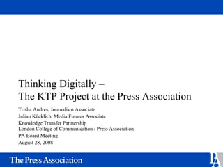 Thinking Digitally –
The KTP Project at the Press Association
Trisha Andres, Journalism Associate
Julian Kücklich, Media Futures Associate
Knowledge Transfer Partnership
London College of Communication / Press Association
PA Board Meeting
August 28, 2008
 