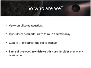 So who are we?
• Very complicated question.
• Our culture persuades us to think in a certain way.
• Culture is, of course, subject to change.
• Some of the ways in which we think are far older than many
of us know.
 