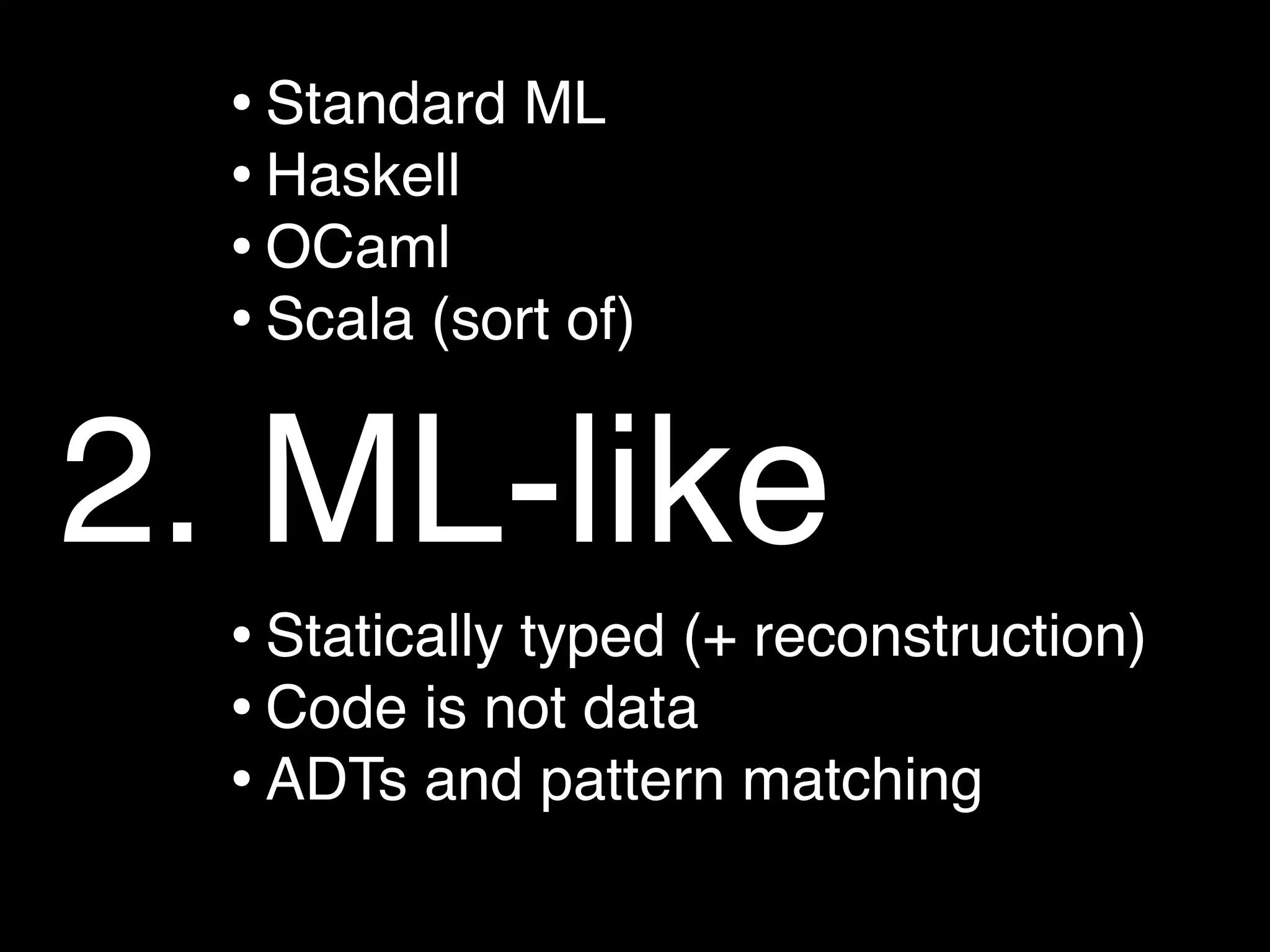 • Standard ML
  • Haskell
  • OCaml
  • Scala (sort of)

2. ML-like
  • Statically typed (+ reconstruction)
  • Code is not data
  • ADTs and pattern matching
 