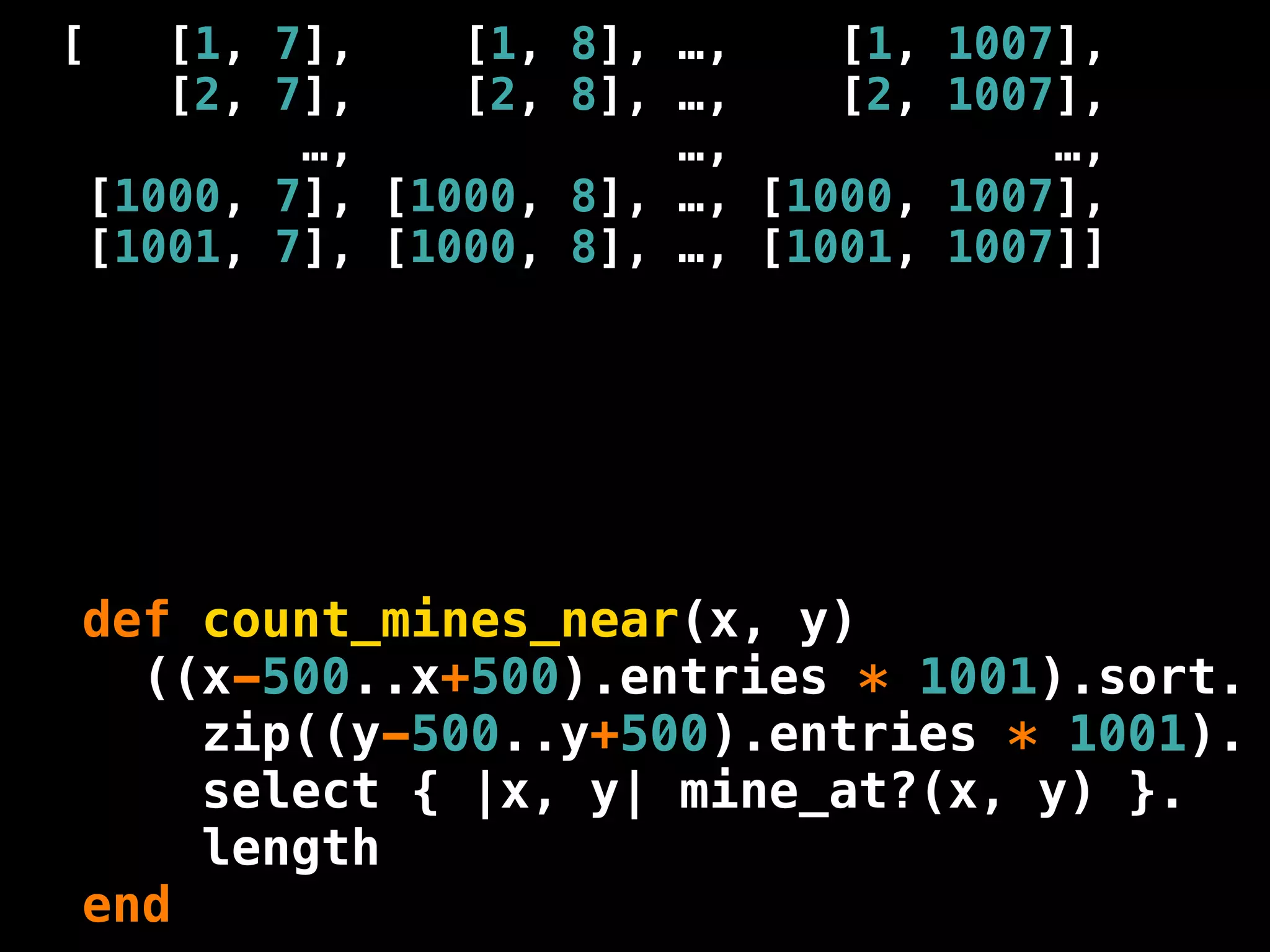 [      [1, 7],    [1, 8],   …,    [1, 1007],
       [2, 7],    [2, 8],   …,    [2, 1007],
            …,              …,            …,
    [1000, 7], [1000, 8],   …, [1000, 1007],
    [1001, 7], [1000, 8],   …, [1001, 1007]]




def count_mines_near(x, y)
  ((x-500..x+500).entries * 1001).sort.
    zip((y-500..y+500).entries * 1001).
    select { |x, y| mine_at?(x, y) }.
    length
end
 