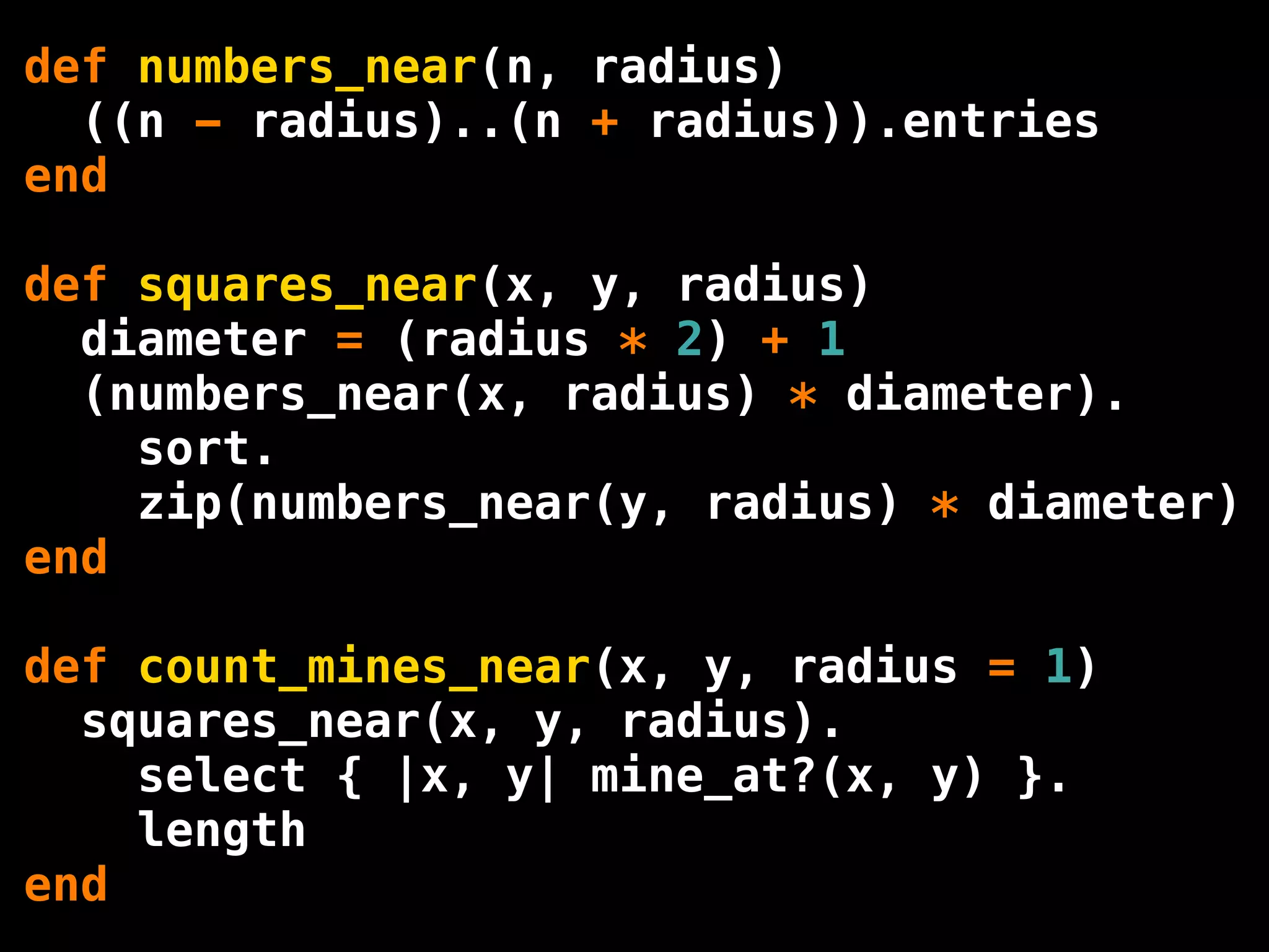 def numbers_near(n, radius)
  ((n - radius)..(n + radius)).entries
end

def squares_near(x, y, radius)
  diameter = (radius * 2) + 1
  (numbers_near(x, radius) * diameter).
    sort.
    zip(numbers_near(y, radius) * diameter)
end

def count_mines_near(x, y, radius = 1)
  squares_near(x, y, radius).
    select { |x, y| mine_at?(x, y) }.
    length
end
 