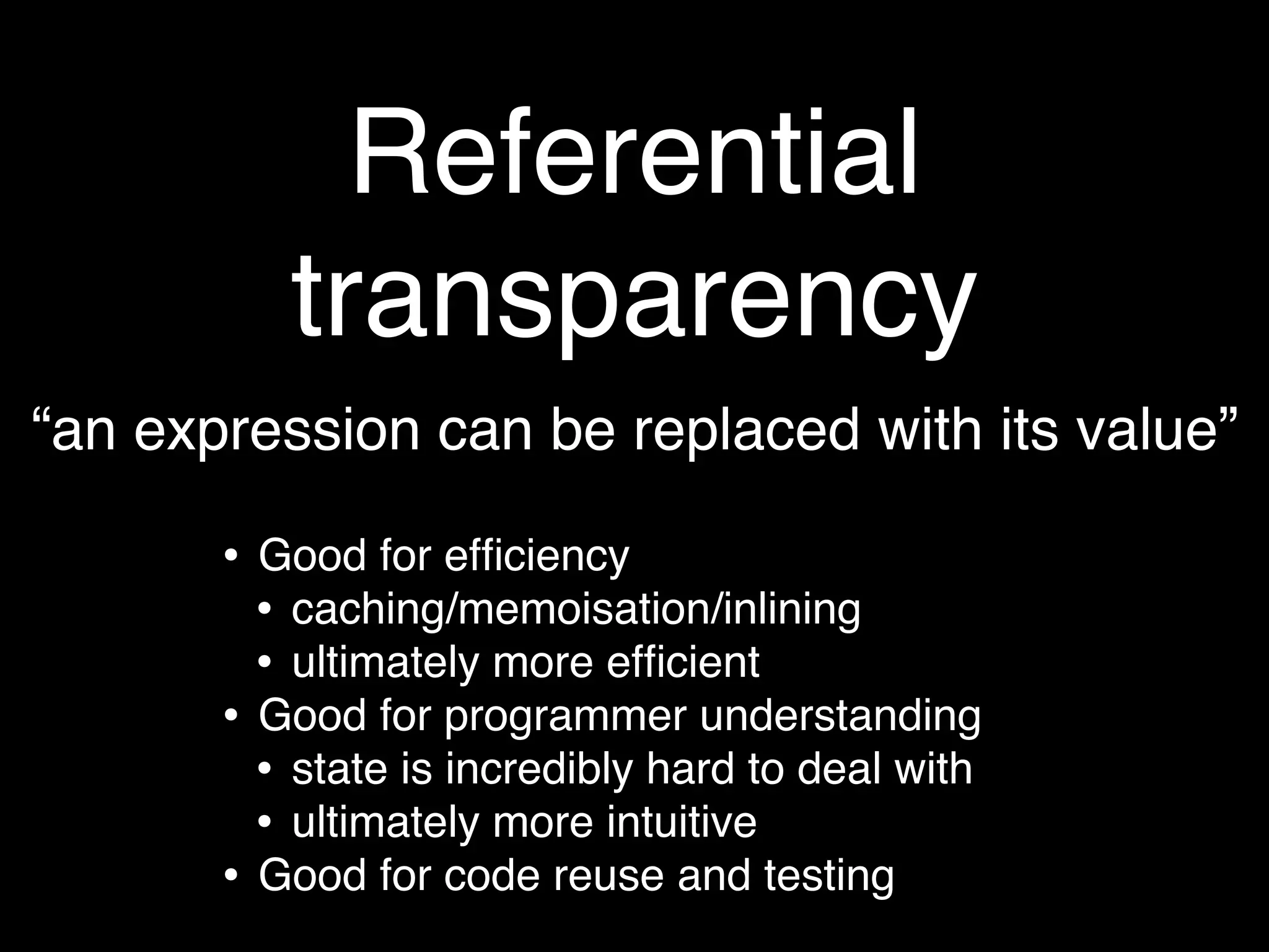 Referential
            transparency
“an expression can be replaced with its value”

       •   Good for efﬁciency
           • caching/memoisation/inlining
           • ultimately more efﬁcient
       •   Good for programmer understanding
           • state is incredibly hard to deal with
           • ultimately more intuitive
       •   Good for code reuse and testing
 