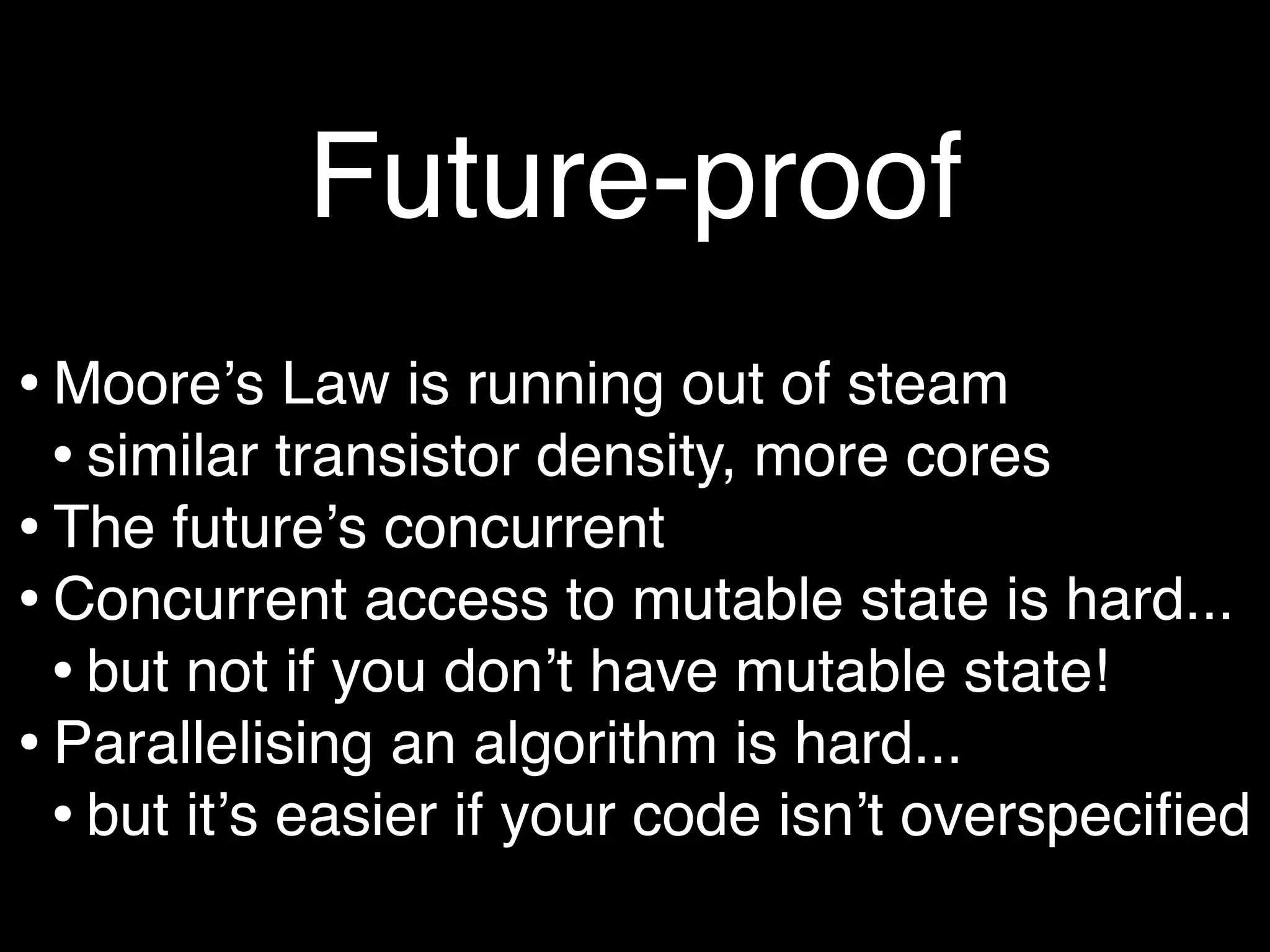Future-proof
• Mooreʼs Law is running out of steam
  • similar transistor density, more cores
• The futureʼs concurrent
• Concurrent access to mutable state is hard...
  • but not if you donʼt have mutable state!
• Parallelising an algorithm is hard...
  • but itʼs easier if your code isnʼt overspeciﬁed
 