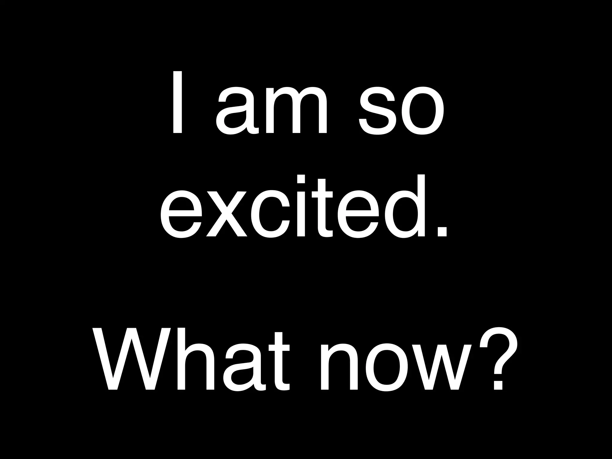 I am so
 excited.
What now?
 