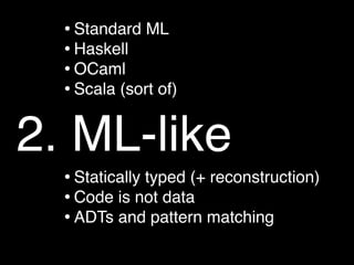 • Standard ML
  • Haskell
  • OCaml
  • Scala (sort of)

2. ML-like
  • Statically typed (+ reconstruction)
  • Code is not data
  • ADTs and pattern matching
 