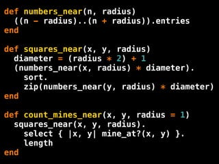 def numbers_near(n, radius)
  ((n - radius)..(n + radius)).entries
end

def squares_near(x, y, radius)
  diameter = (radius * 2) + 1
  (numbers_near(x, radius) * diameter).
    sort.
    zip(numbers_near(y, radius) * diameter)
end

def count_mines_near(x, y, radius = 1)
  squares_near(x, y, radius).
    select { |x, y| mine_at?(x, y) }.
    length
end
 