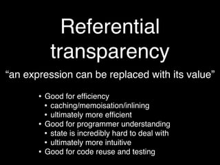 Referential
            transparency
“an expression can be replaced with its value”

       •   Good for efﬁciency
           • caching/memoisation/inlining
           • ultimately more efﬁcient
       •   Good for programmer understanding
           • state is incredibly hard to deal with
           • ultimately more intuitive
       •   Good for code reuse and testing
 