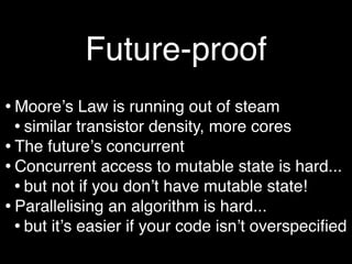 Future-proof
• Mooreʼs Law is running out of steam
  • similar transistor density, more cores
• The futureʼs concurrent
• Concurrent access to mutable state is hard...
  • but not if you donʼt have mutable state!
• Parallelising an algorithm is hard...
  • but itʼs easier if your code isnʼt overspeciﬁed
 