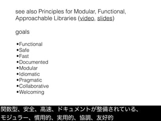 see also Principles for Modular, Functional,
Approachable Libraries (video, slides)
goals
関数型、安全、高速、ドキュメントが整備されている、
モジュラー、慣用的、実用的、協調、友好的
•Functional
•Safe
•Fast
•Documented
•Modular
•Idiomatic
•Pragmatic
•Collaborative
•Welcoming
 
