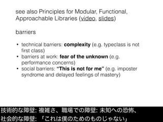 see also Principles for Modular, Functional,
Approachable Libraries (video, slides)
barriers
技術的な障壁: 複雑さ、職場での障壁: 未知への恐怖、
社会的な障壁: 「これは僕のためのものじゃない」
• technical barriers: complexity (e.g. typeclass is not
ﬁrst class)
• barriers at work: fear of the unknown (e.g.
performance concerns)
• social barriers: “This is not for me” (e.g. imposter
syndrome and delayed feelings of mastery)
 