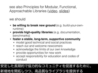 see also Principles for Modular, Functional,
Approachable Libraries (video, slides)
we should
安定した長期的で協力的なコミュニティを促進するために、
新境地を開拓しつつ、高品質なライブラリを提供する
• be willing to break new ground (e.g. build-your-own-
runtime)
• provide high-quality libraries (e.g. documentation,
benchmarks)
• foster a stable, long-term, supportive community
• model good technical and social practices
• reach out and welcome newcomers
• acknowledge the limits of our own knowledge
• provide opportunities for new work
• accept responsibility for education and codes of
conduct
 