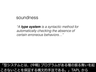 「型システムとは、(中略) プログラムがある種の振る舞いを起
こさないことを保証する構文的手法である。」TAPL から
soundness
“A type system is a syntactic method for
automatically checking the absence of
certain erroneous behaviors…”
 