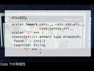 Cats での等価性
equality
scala> import cats._, cats.std.all._,
cats.syntax.all._
scala> "1" === 1
<console>:26: error: type mismatch;
found : Int(1)
required: String
      "1" === 1
              ^
 