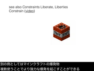 see also Constraints Liberate, Liberties
Constrain (video)
別の例としてはマインクラフトの爆発物
複数使うことでより強力な爆発を起こすことができる
 