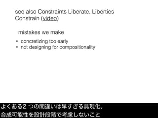 see also Constraints Liberate, Liberties
Constrain (video)
よくある2 つの間違いは早すぎる具現化、
合成可能性を設計段階で考慮しないこと
• concretizing too early
• not designing for compositionality
mistakes we make
 