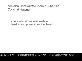 see also Constraints Liberate, Liberties
Constrain (video)
あるレイヤーでの制約は別のレイヤーでの自由と力になる
a constraint at one level leads to
freedom and power at another level.
 