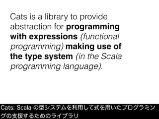 Cats: Scala の型システムを利用して式を用いたプログラミン
グの支援するためのライブラリ
Cats is a library to provide
abstraction for programming
with expressions (functional
programming) making use of
the type system (in the Scala
programming language).
 