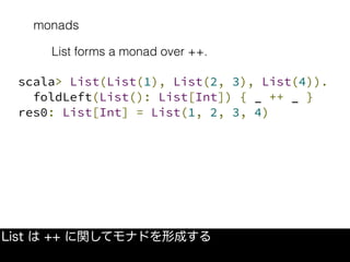 monads
List は ++ に関してモナドを形成する
List forms a monad over ++.
scala> List(List(1), List(2, 3), List(4)).
foldLeft(List(): List[Int]) { _ ++ _ }
res0: List[Int] = List(1, 2, 3, 4)
 
