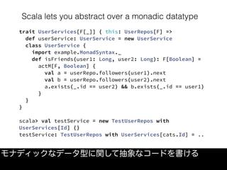 Scala lets you abstract over a monadic datatype
モナディックなデータ型に関して抽象なコードを書ける
trait UserServices[F[_]] { this: UserRepos[F] =>
  def userService: UserService = new UserService
  class UserService {
    import example.MonadSyntax._
    def isFriends(user1: Long, user2: Long): F[Boolean] =
      actM[F, Boolean] {
        val a = userRepo.followers(user1).next
        val b = userRepo.followers(user2).next
        a.exists(_.id == user2) && b.exists(_.id == user1)
      }
  }
}
scala> val testService = new TestUserRepos with
UserServices[Id] {}
testService: TestUserRepos with UserServices[cats.Id] = ..
 