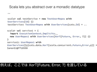 Scala lets you abstract over a monadic datatype
例えば、ここでは XorT[Future, Error, ?] を渡している
..
scala> val testService = new TestUserRepos with
UserServices[Id] {}
testService: TestUserRepos with UserServices[cats.Id] = ..
scala> val service1 = {
  import ExecutionContext.Implicits._
  new UserRepos1 with UserServices[XorT[Future, Error, ?]] {}
}
service1: UserRepos1 with
UserServices[[γ]cats.data.XorT[scala.concurrent.Future,Error,γ]] =
$anon$1@ff10590
 