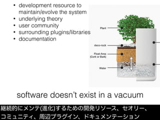 software doesn’t exist in a vacuum
継続的にメンテ(進化)するための開発リソース、セオリー、
コミュニティ、周辺プラグイン、ドキュメンテーション
• development resource to 
maintain/evolve the system
• underlying theory
• user community
• surrounding plugins/libraries
• documentation
 