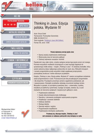 IDZ DO
         PRZYK£ADOWY ROZDZIA£

                           SPIS TREœCI
                                         Thinking in Java. Edycja
                                         polska. Wydanie IV
           KATALOG KSI¥¯EK               Autor: Bruce Eckel
                                         T³umaczenie: Przemys³aw Szeremiota
                      KATALOG ONLINE     ISBN: 83-246-0111-2
                                         Tytu³ orygina³u: Thinking in Java (4th Edition)
       ZAMÓW DRUKOWANY KATALOG           Format: B5, stron: 1256


              TWÓJ KOSZYK
                                                                   Poznaj najnowsz¹ wersjê jêzyka Java
                    DODAJ DO KOSZYKA
                                             • Opanuj zasady projektowania obiektowego
                                             • Wykorzystaj Javê do tworzenia aplikacji
         CENNIK I INFORMACJE                 • Zastosuj najnowsze narzêdzia i techniki
                                         Popularnoœæ Javy stale roœnie, a ka¿da nastêpna wersja tego jêzyka wnosi coœ nowego.
                   ZAMÓW INFORMACJE      Poznanie wszystkich mo¿liwoœci drzemi¹cych w Javie wymaga siêgniêcia do
                     O NOWOœCIACH        sprawdzonego Ÿród³a wiedzy — ksi¹¿ki „Thinking in Java”. To œwiatowy bestseller, który
                                         zyska³ zas³u¿on¹ s³awê najlepszego podrêcznika do nauki Javy. Wzbudzi³ entuzjazm
                       ZAMÓW CENNIK      i uznanie programistów przede wszystkim dziêki wyj¹tkowej przejrzystoœci,
                                         przemyœlanej strukturze i trafnie dobranym przyk³adom.
                                         Ksi¹¿ka „Thinking in Java. Edycja polska. Wydanie IV” zawiera szczegó³owe omówienie
                 CZYTELNIA               zasad programowania w Javie. Przeznaczona jest dla pocz¹tkuj¹cych programistów
                                         i dla ekspertów. Przystêpnie prezentuje zarówno zagadnienia podstawowe, jak
          FRAGMENTY KSI¥¯EK ONLINE       i zaawansowane. Dziesi¹tki przyk³adów u³atwiaj¹ zrozumienie ka¿dego tematu.
                                         Wszystko to sprawia, ¿e poznajemy prawdziw¹ Javê — uniwersaln¹, czyteln¹,
                                         niezale¿n¹ od platformy systemowej. Czytaj¹c tê ksi¹¿kê, dowiesz siê, co jest
                                         niezbêdne do tworzenia wydajnych i bezpiecznych aplikacji w Javie.
                                             • Projektowanie obiektowe
                                             • Zasady dokumentowania kodu Ÿród³owego
                                             • Operatory i sterowanie przebiegiem wykonywania programu
                                             • Inicjalizacja i usuwanie obiektów
                                             • Kolekcje obiektów
                                             • Obs³uga b³êdów
                                             • Operacje wejœcia i wyjœcia
Wydawnictwo Helion                           • Programowanie wspó³bie¿ne
ul. Koœciuszki 1c                            • Projektowanie interfejsów u¿ytkownika
44-100 Gliwice                                               Przekonaj siê, dlaczego ksi¹¿ka „Thinking in Java”
tel. 032 230 98 63                                    jest uznawana za najlepszy podrêcznik Javy dostêpny na rynku
e-mail: helion@helion.pl
 