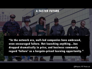 @Whiplash, MIT Media Lab
A FASTER FUTURE
“In the network era, well-led companies have embraced,
even encouraged failure. Not launching anything...has
dropped dramatically in price; and business commonly
regard ‘failure’ as a bargain-priced learning opportunity.”
 