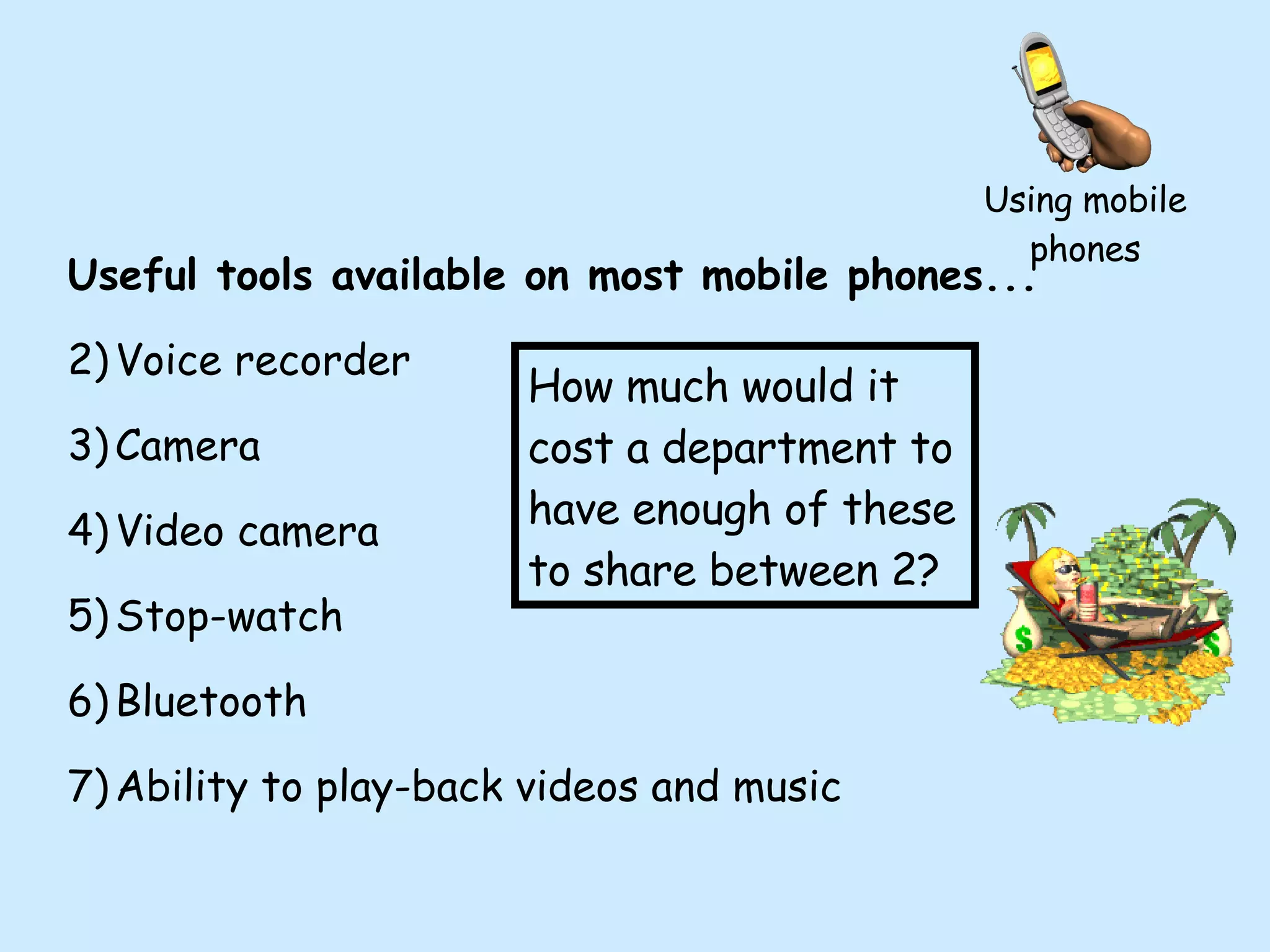 Using mobile phones Useful tools available on most mobile phones... Voice recorder Camera Video camera Stop-watch Bluetooth Ability to play-back videos and music How much would it cost a department to have enough of these to share between 2? 