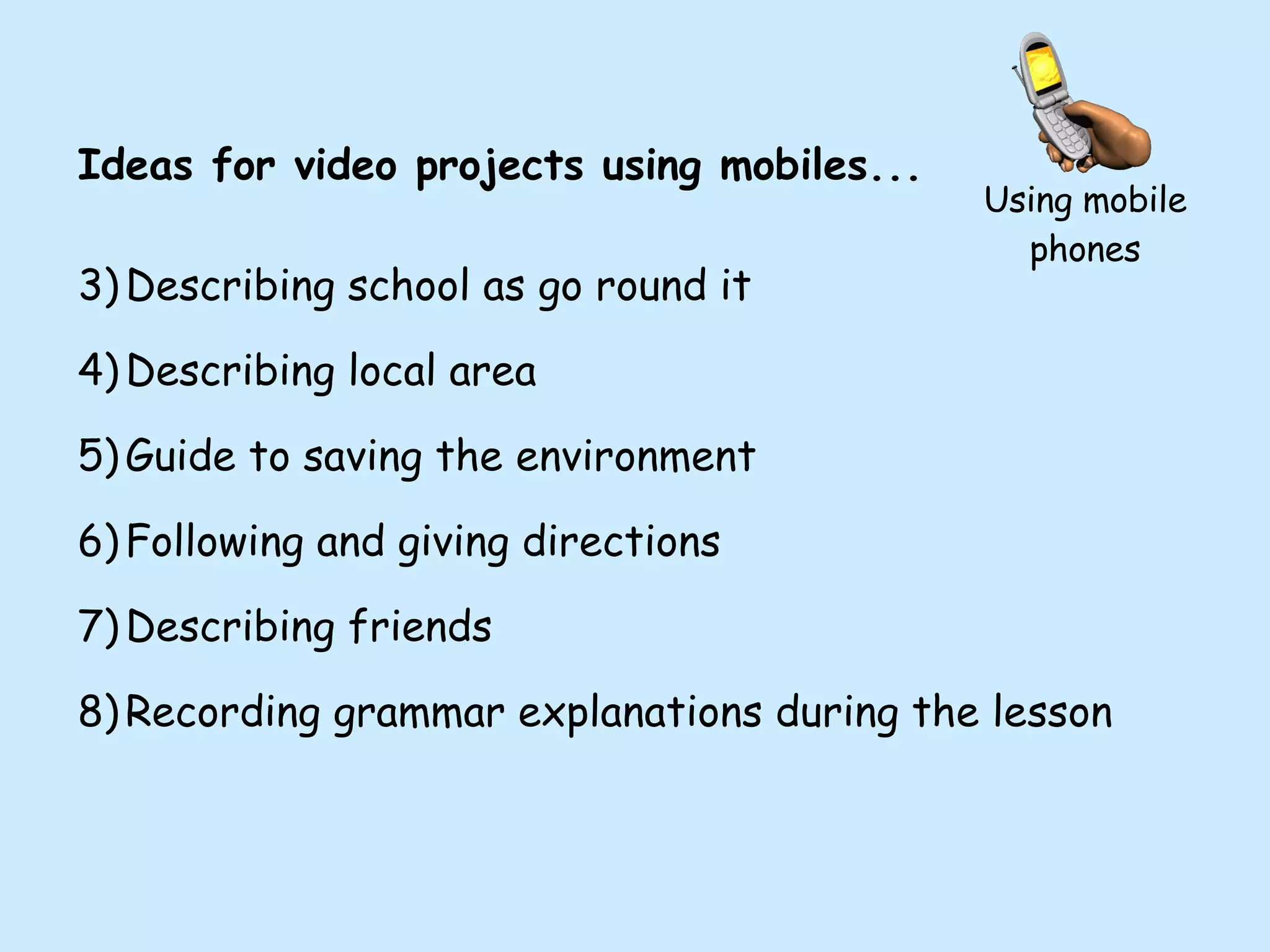Using mobile phones Ideas for video projects using mobiles... Describing school as go round it Describing local area Guide to saving the environment Following and giving directions Describing friends Recording grammar explanations during the lesson 