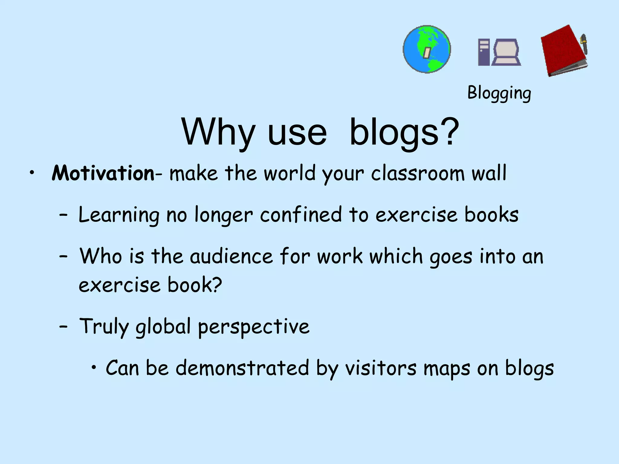 Why use  blogs? Motivation - make the world your classroom wall Learning no longer confined to exercise books Who is the audience for work which goes into an exercise book? Truly global perspective Can be demonstrated by visitors maps on blogs Blogging 