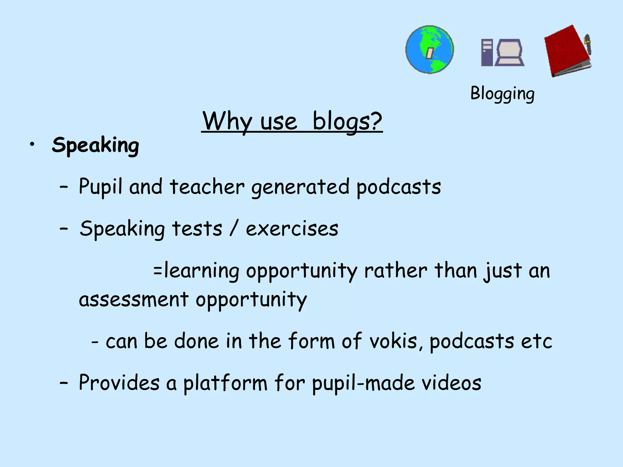 Why use  blogs? Speaking Pupil and teacher generated podcasts  Speaking tests / exercises  =learning opportunity rather than just an assessment opportunity - can be done in the form of vokis, podcasts etc Provides a platform for pupil-made videos Blogging 