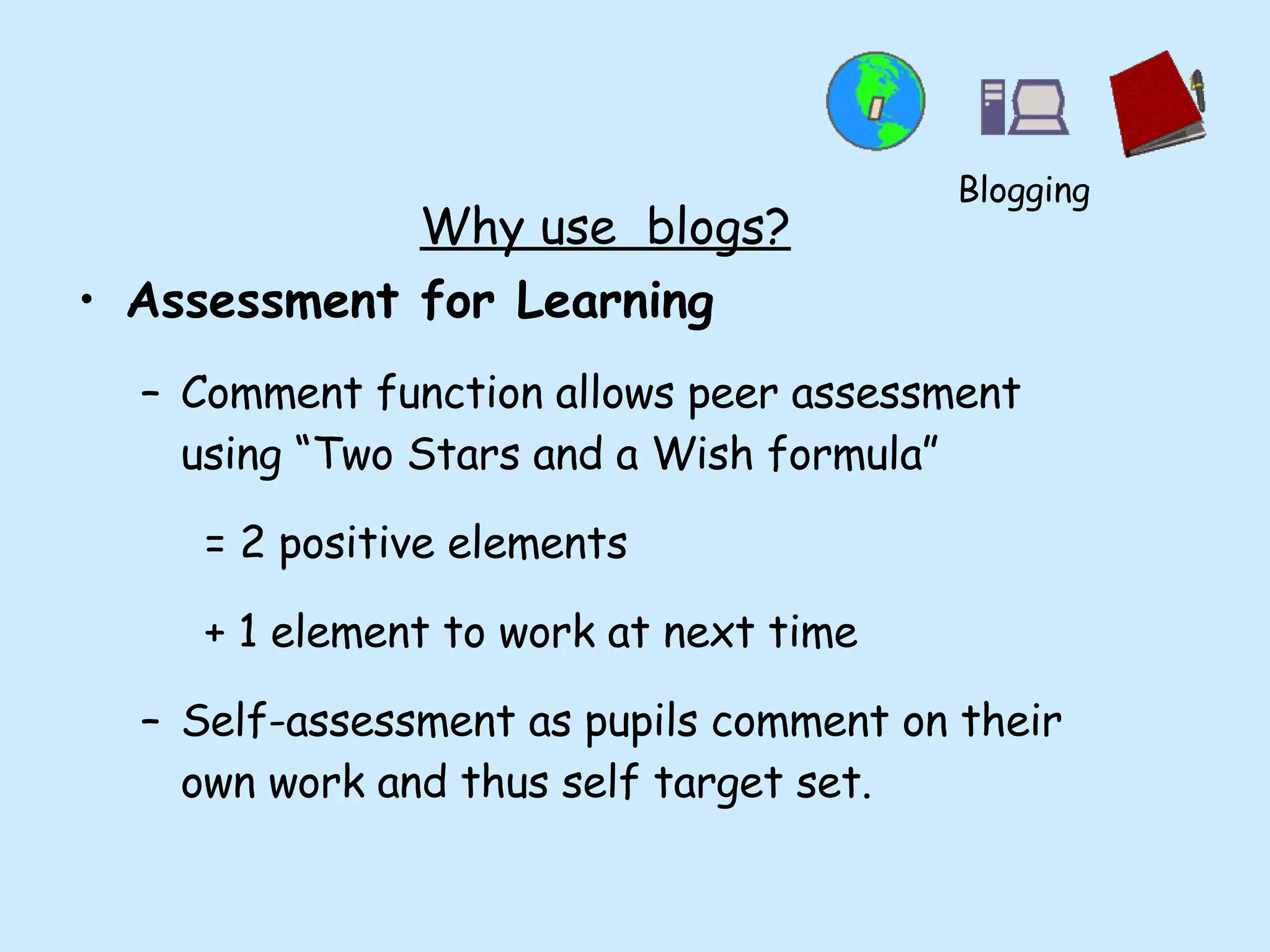 Why use  blogs? Assessment for Learning Comment function allows peer assessment using “Two Stars and a Wish formula” = 2 positive elements + 1 element to work at next time Self-assessment as pupils comment on their own work and thus self target set. Blogging 