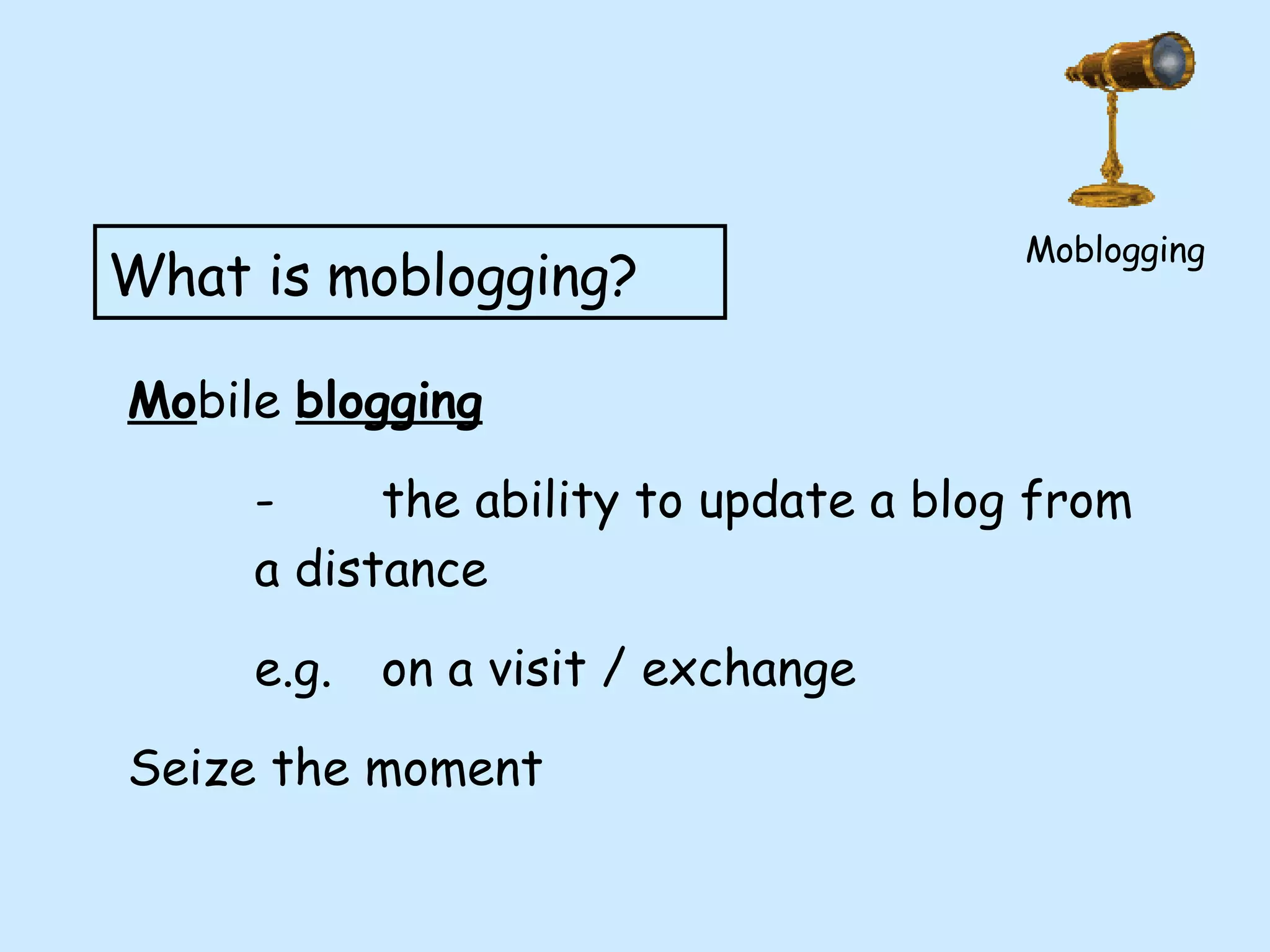 Moblogging What is moblogging? Mo bile  blogging - the ability to update a blog from  a distance e.g.  on a visit / exchange Seize the moment 