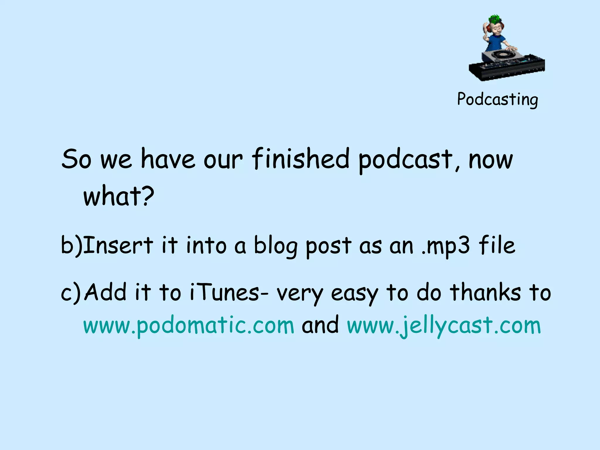 Podcasting So we have our finished podcast, now what? Insert it into a blog post as an .mp3 file Add it to iTunes- very easy to do thanks to  www.podomatic.com  and  www.jellycast.com   