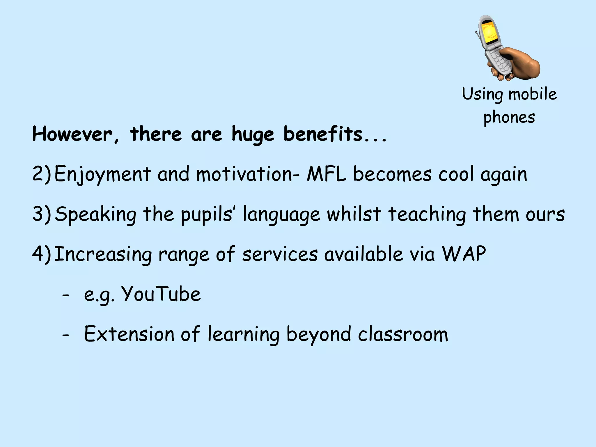 Using mobile phones However, there are huge benefits... Enjoyment and motivation- MFL becomes cool again Speaking the pupils’ language whilst teaching them ours Increasing range of services available via WAP e.g. YouTube Extension of learning beyond classroom 