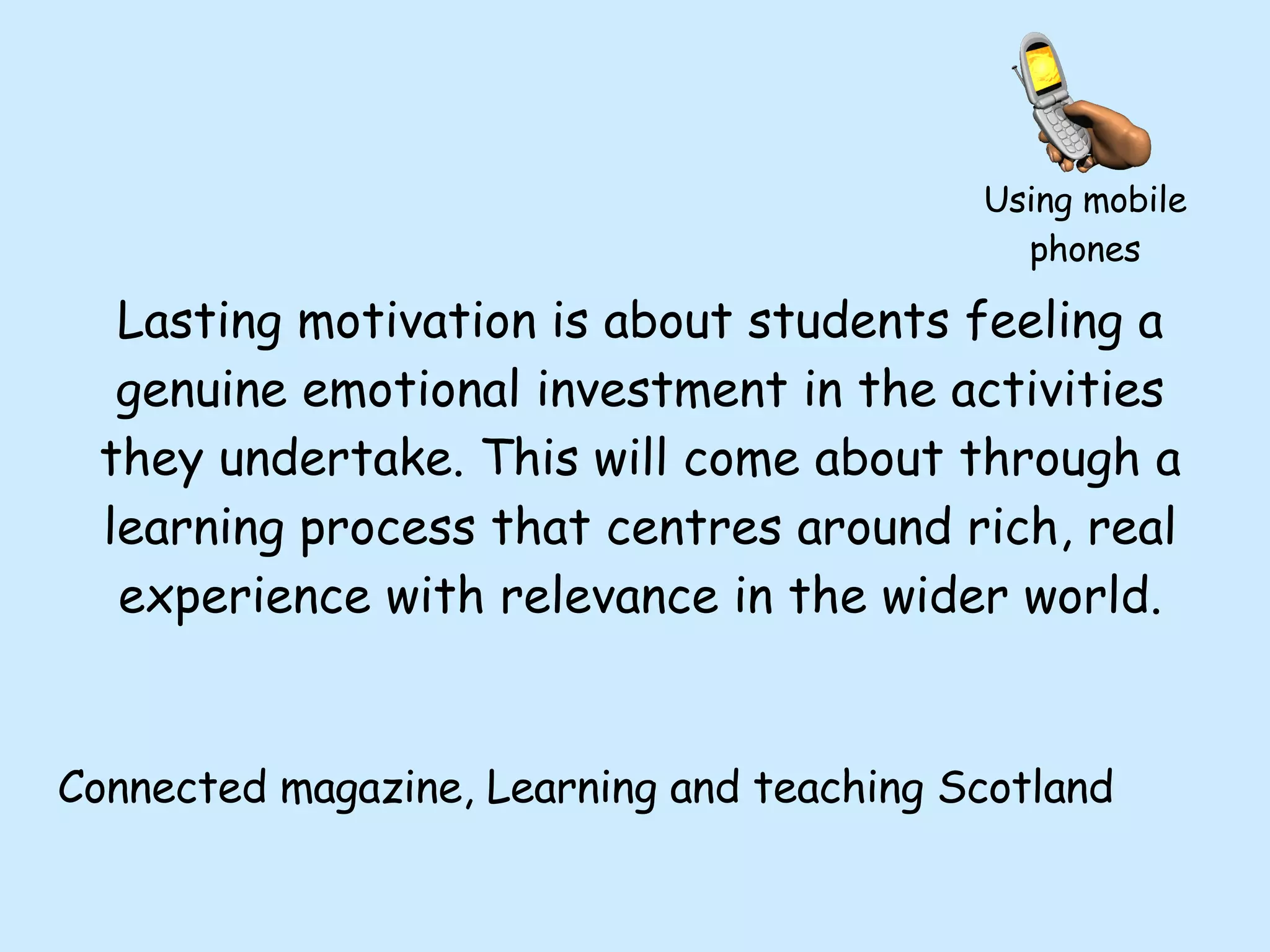 Lasting motivation is about students feeling a genuine emotional investment in the activities they undertake. This will come about through a learning process that centres around rich, real experience with relevance in the wider world. Connected magazine, Learning and teaching Scotland Using mobile phones 