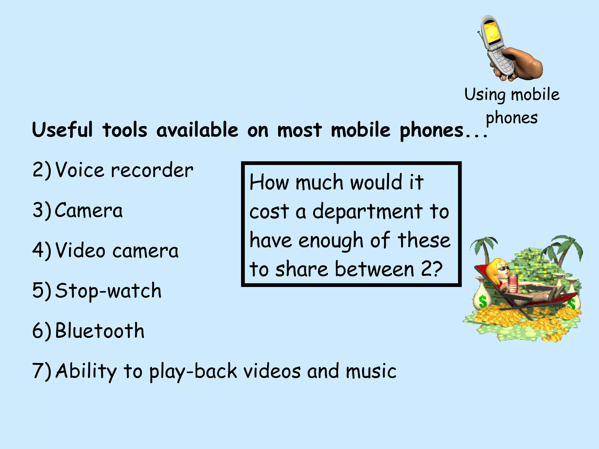 Using mobile phones Useful tools available on most mobile phones... Voice recorder Camera Video camera Stop-watch Bluetooth Ability to play-back videos and music How much would it cost a department to have enough of these to share between 2? 