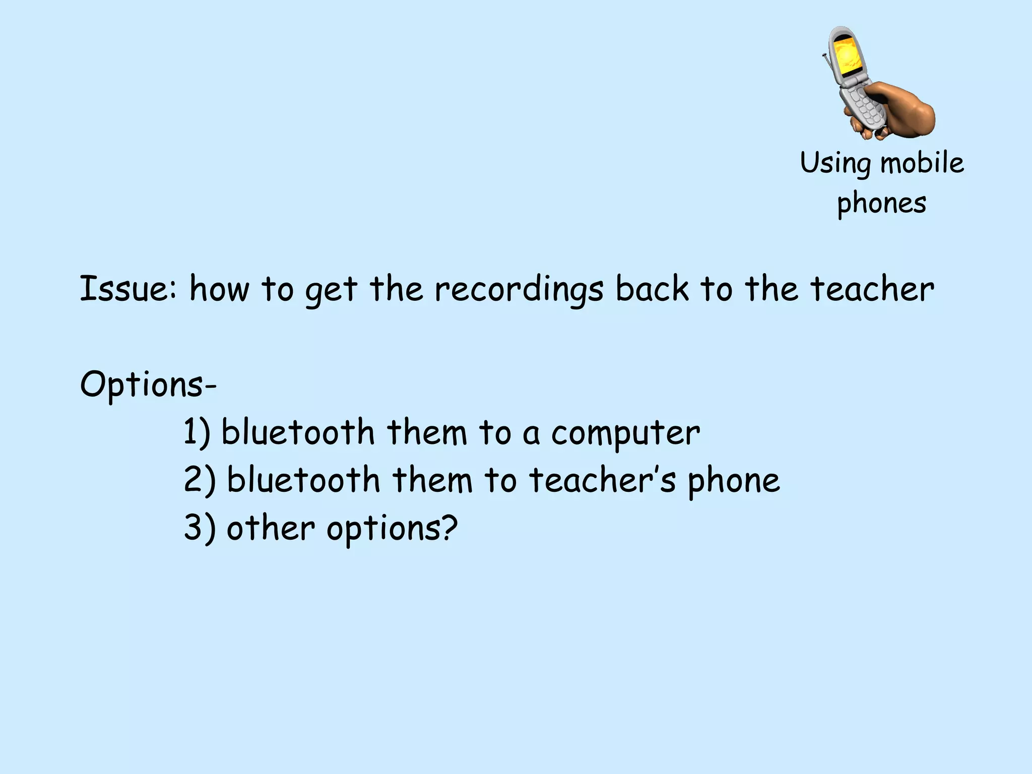 Issue: how to get the recordings back to the teacher Options- 1) bluetooth them to a computer 2) bluetooth them to teacher’s phone 3) other options? Using mobile phones 