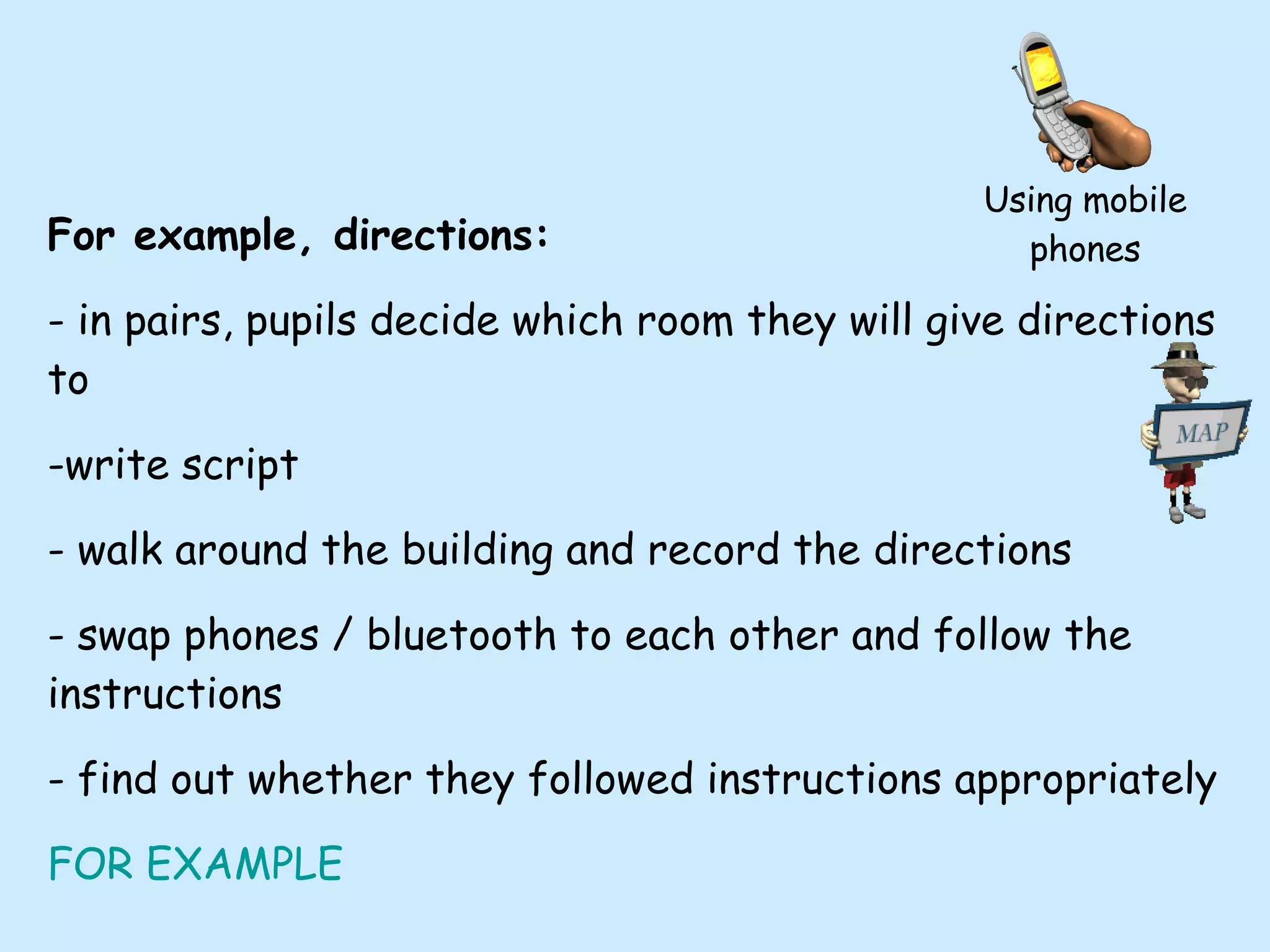 For example, directions: - in pairs, pupils decide which room they will give directions to -write script - walk around the building and record the directions - swap phones / bluetooth to each other and follow the instructions - find out whether they followed instructions appropriately FOR EXAMPLE Using mobile phones 