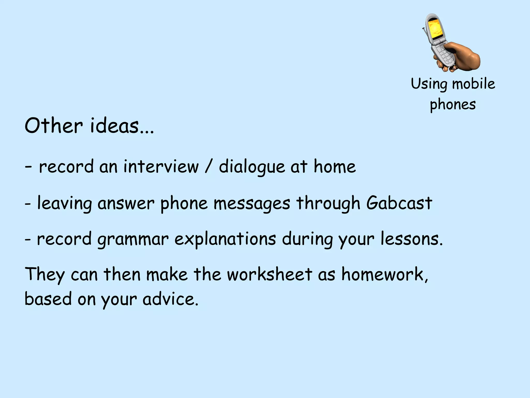 Other ideas... record an interview / dialogue at home leaving answer phone messages through Gabcast record grammar explanations during your lessons.  They can then make the worksheet as homework, based on your advice. Using mobile phones 