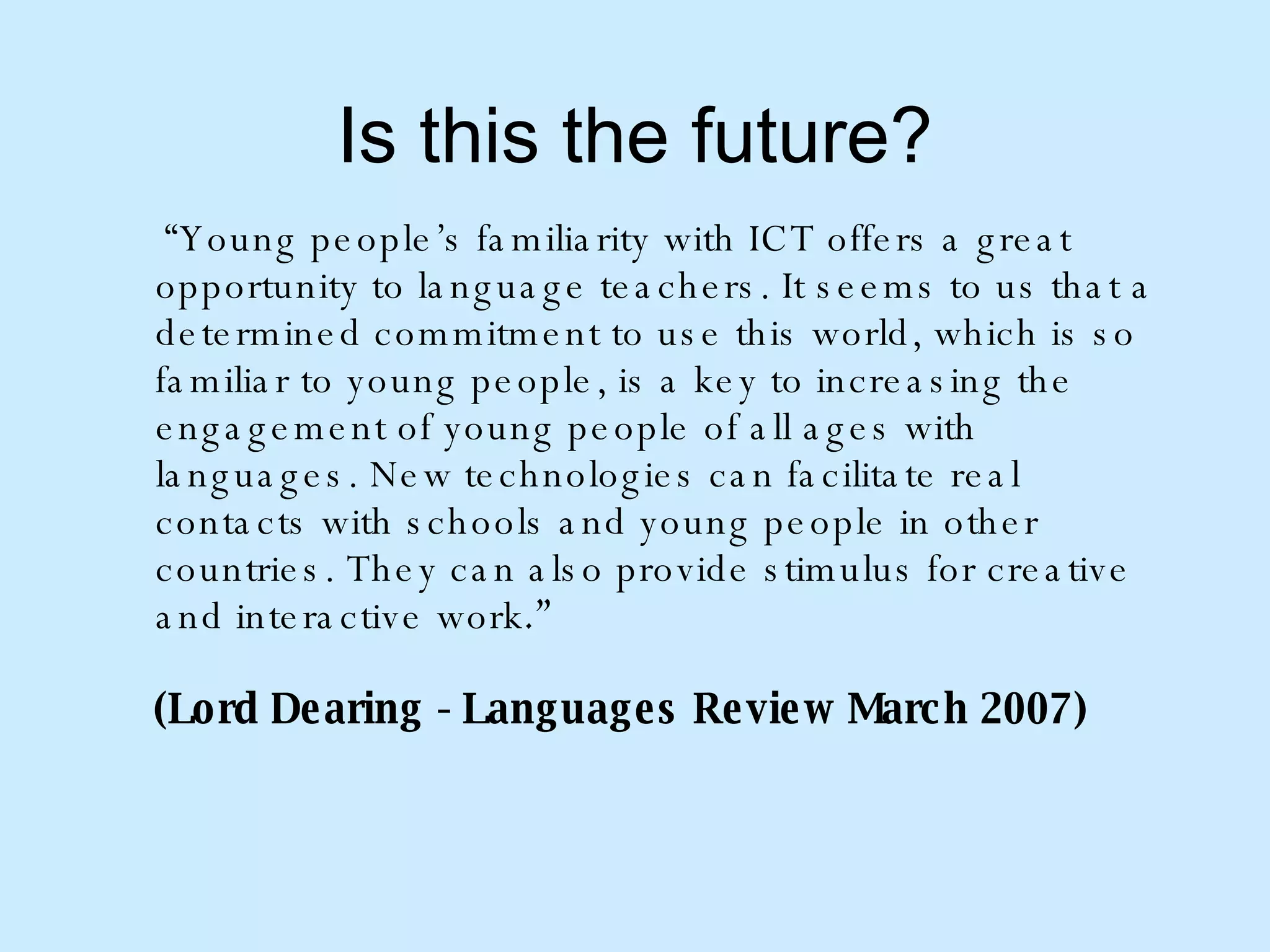 Is this the future? “ Young people’s familiarity with ICT offers a great opportunity to language teachers. It seems to us that a determined commitment to use this world, which is so familiar to young people, is a key to increasing the engagement of young people of all ages with languages. New technologies can facilitate real contacts with schools and young people in other countries. They can also provide stimulus for creative and interactive work .”  (Lord Dearing - Languages Review March 2007) 