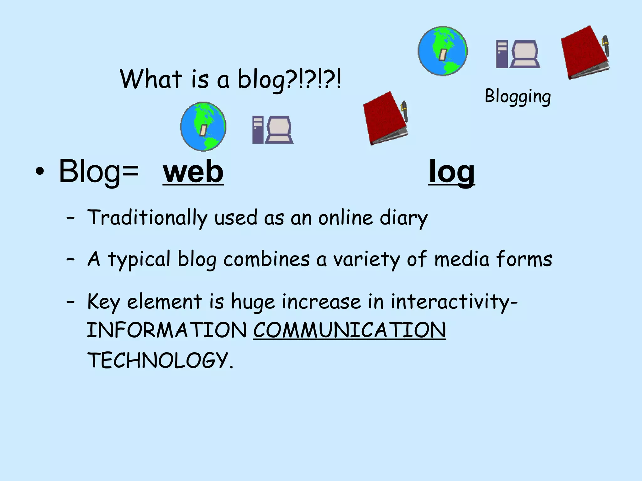 What is a blog?!?!?! Blog=  web       log   Traditionally used as an online diary A typical blog combines a variety of media forms  Key element is huge increase in interactivity- INFORMATION  COMMUNICATION  TECHNOLOGY.   Blogging 