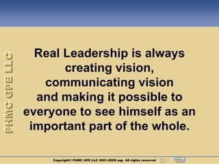Real Leadership is always
PHMC GPE LLC




                      creating vision,
                  communicating vision
                 and making it possible to
               everyone to see himself as an
                important part of the whole.

                    Copyright© PHMC GPE LLC 2001-2009 sqq All rights reserved
 