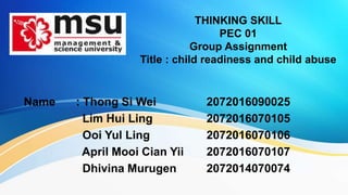 THINKING SKILL
PEC 01
Group Assignment
Title : child readiness and child abuse
Name : Thong Si Wei 2072016090025
Lim Hui Ling 2072016070105
Ooi Yul Ling 2072016070106
April Mooi Cian Yii 2072016070107
Dhivina Murugen 2072014070074
 
