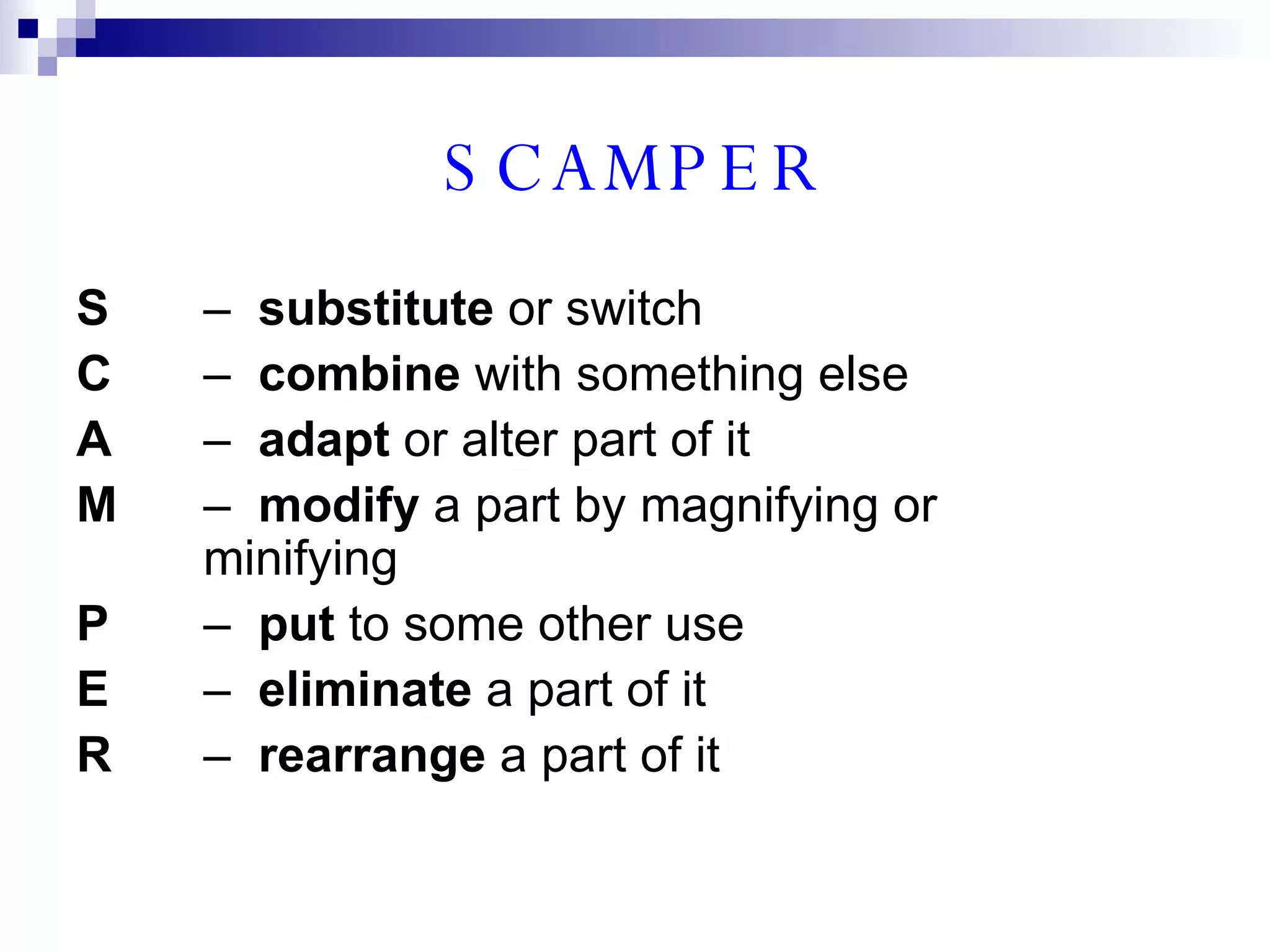 SCAMPER S –  substitute  or switch C –  combine  with something else A –  adapt  or alter part of it M –  modify  a part by magnifying or  minifying P –  put  to some other use E –  eliminate  a part of it R –  rearrange  a part of it 