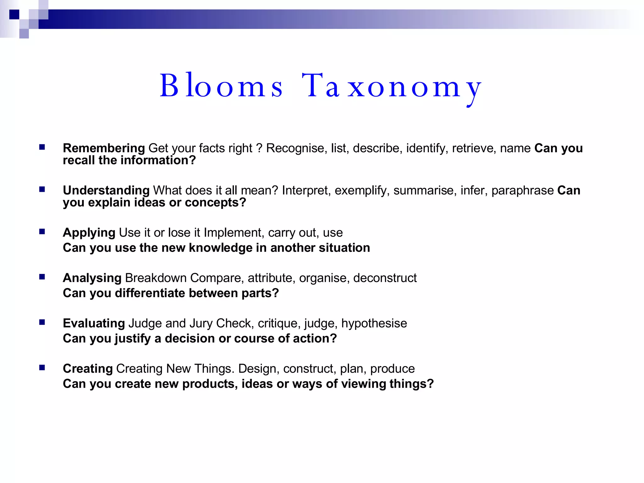 Blooms Taxonomy Remembering  Get your facts right ? Recognise, list, describe, identify, retrieve, name  Can you recall the information? Understanding  What does it all mean? Interpret, exemplify, summarise, infer, paraphrase  Can you explain ideas or concepts? Applying  Use it or lose it Implement, carry out, use  Can you use the new knowledge in another situation  Analysing  Breakdown Compare, attribute, organise, deconstruct  Can you differentiate between parts? Evaluating  Judge and Jury Check, critique, judge, hypothesise  Can you justify a decision or course of action? Creating  Creating New Things. Design, construct, plan, produce  Can you create new products, ideas or ways of viewing things? 