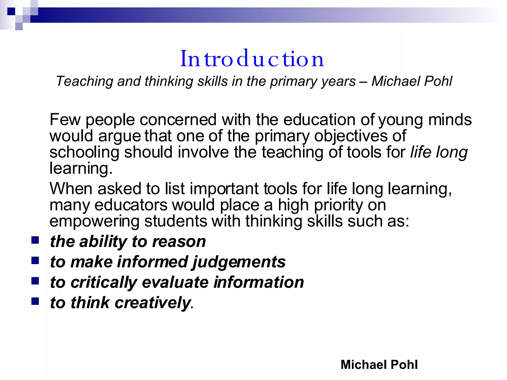 Introduction Teaching and thinking skills in the primary years – Michael Pohl Few people concerned with the education of young minds would argue that one of the primary objectives of schooling should involve the teaching of tools for  life long  learning. When asked to list important tools for life long learning, many educators would place a high priority on empowering students with thinking skills such as:  the ability to reason   to make informed judgements   to critically evaluate information  to think creatively . Michael Pohl 